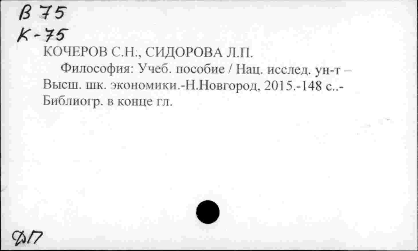 ﻿в 15
К-?5
КОЧЕРОВ С.Н., СИДОРОВА Л.П.
Философия: Учеб, пособие / Нац. исслед. ун-т -Высш. шк. экономики.-Н.Новгород. 2015.-148 с..-Библиогр. в конце гл.
